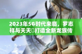 2023年5G时代来临，罗志祥与天天奭打造全新龙族传奇故事