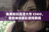 免费畅玩高清大作 CSGO，带你体验精彩游戏瞬间