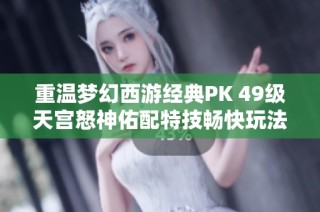 重温梦幻西游经典PK 49级天宫怒神佑配特技畅快玩法揭秘