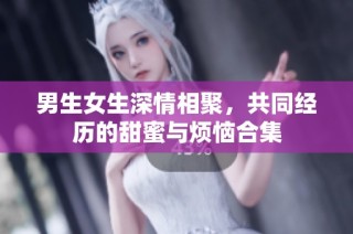 男生女生深情相聚，共同经历的甜蜜与烦恼合集