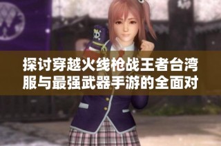 探讨穿越火线枪战王者台湾服与最强武器手游的全面对比分析