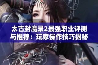 太古封魔录2最强职业评测与推荐：玩家操作技巧揭秘
