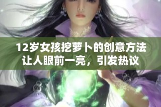 12岁女孩挖萝卜的创意方法让人眼前一亮，引发热议