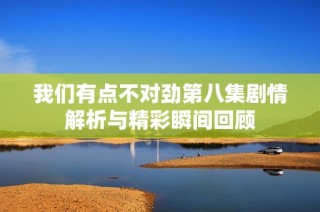 我们有点不对劲第八集剧情解析与精彩瞬间回顾