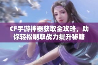 CF手游神器获取全攻略，助你轻松刷取战力提升秘籍