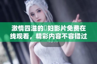 激情四溢的婬妇影片免费在线观看，精彩内容不容错过