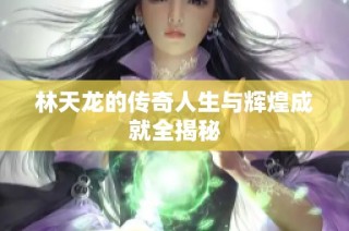 林天龙的传奇人生与辉煌成就全揭秘