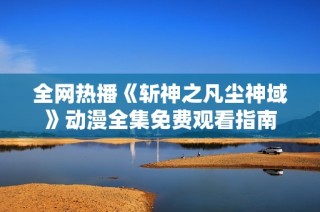 全网热播《斩神之凡尘神域》动漫全集免费观看指南