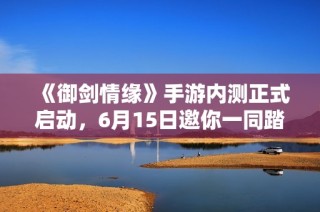 《御剑情缘》手游内测正式启动，6月15日邀你一同踏上奇幻冒险之旅！