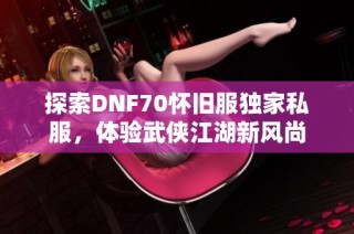 探索DNF70怀旧服独家私服，体验武侠江湖新风尚
