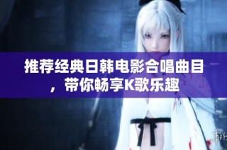 推荐经典日韩电影合唱曲目，带你畅享K歌乐趣