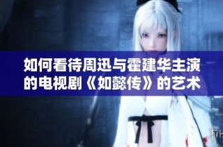 如何看待周迅与霍建华主演的电视剧《如懿传》的艺术表现与文化影响