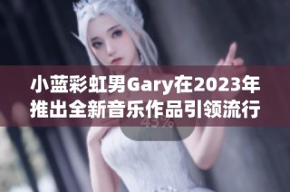 小蓝彩虹男Gary在2023年推出全新音乐作品引领流行风潮