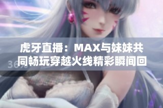 虎牙直播：MAX与妹妹共同畅玩穿越火线精彩瞬间回顾