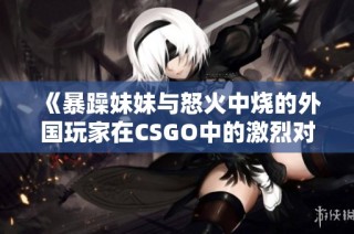 《暴躁妹妹与怒火中烧的外国玩家在CSGO中的激烈对决》