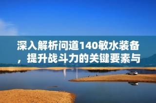 深入解析问道140敏水装备，提升战斗力的关键要素与策略