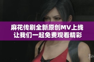 麻花传剧全新原创MV上线 让我们一起免费观看精彩内容