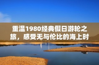 重温1980经典假日游轮之旅，感受无与伦比的海上时光