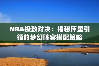 NBA极致对决：揭秘库里引领的梦幻阵容搭配策略