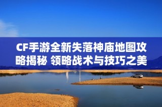 CF手游全新失落神庙地图攻略揭秘 领略战术与技巧之美