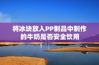 将冰块放入PP制品中制作的牛奶是否安全饮用