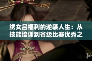 绣女吕福利的逆袭人生：从技能培训到省级比赛优秀之路