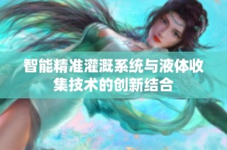 智能精准灌溉系统与液体收集技术的创新结合