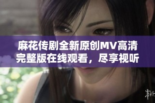 麻花传剧全新原创MV高清完整版在线观看，尽享视听盛宴