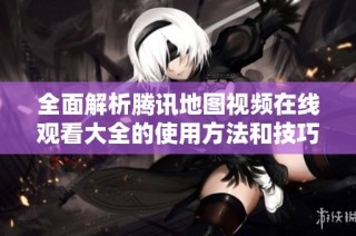 全面解析腾讯地图视频在线观看大全的使用方法和技巧