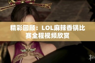 精彩回顾：LOL麻辣香锅比赛全程视频欣赏