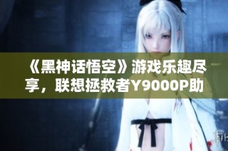 《黑神话悟空》游戏乐趣尽享，联想拯救者Y9000P助力极致体验
