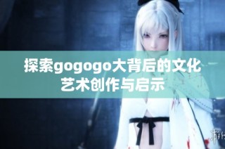 探索gogogo大背后的文化艺术创作与启示