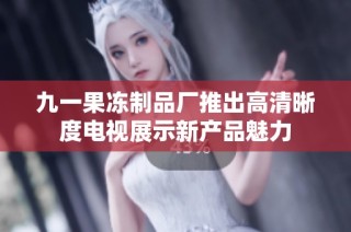 九一果冻制品厂推出高清晰度电视展示新产品魅力