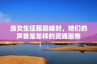 当女生征服巅峰时，她们的声音是怎样的灵魂画卷