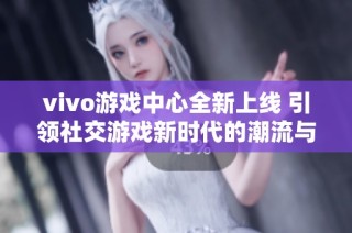 vivo游戏中心全新上线 引领社交游戏新时代的潮流与魅力