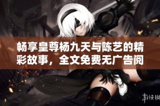 畅享皇尊杨九天与陈艺的精彩故事，全文免费无广告阅读