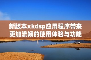 新版本xkdsp应用程序带来更加流畅的使用体验与功能提升