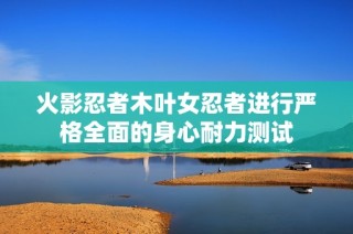 火影忍者木叶女忍者进行严格全面的身心耐力测试