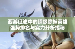 西游征途中的顶级除妖英雄强势排名与实力分析揭秘