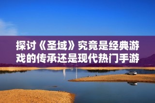 探讨《圣域》究竟是经典游戏的传承还是现代热门手游的代表之作