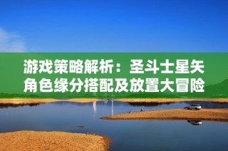 游戏策略解析：圣斗士星矢角色缘分搭配及放置大冒险全攻略分享