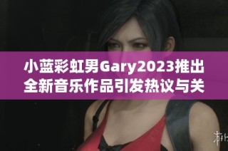 小蓝彩虹男Gary2023推出全新音乐作品引发热议与关注