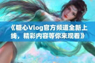 《糖心Vlog官方频道全新上线，精彩内容等你来观看》