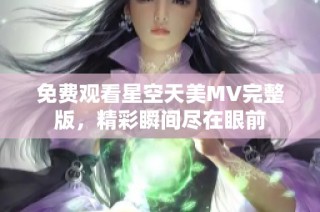 免费观看星空天美MV完整版，精彩瞬间尽在眼前