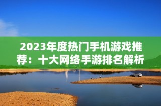 2023年度热门手机游戏推荐：十大网络手游排名解析与玩家体验分享