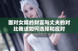 面对女婿的财富与丈夫的对比我该如何选择和应对