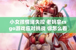 小女孩情绪失控 老妈拿csgo游戏应对挑战 你怎么看