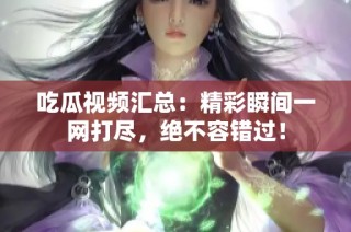 吃瓜视频汇总：精彩瞬间一网打尽，绝不容错过！