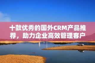 十款优秀的国外CRM产品推荐，助力企业高效管理客户关系