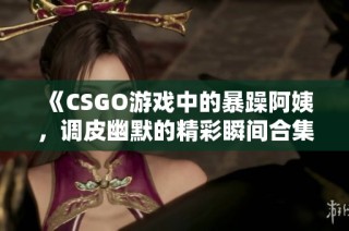 《CSGO游戏中的暴躁阿姨，调皮幽默的精彩瞬间合集》